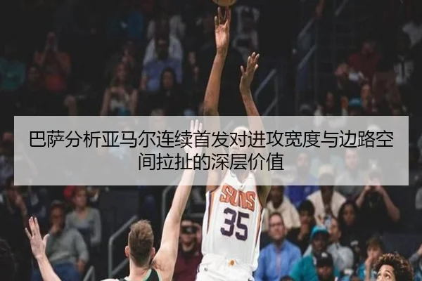 巴萨分析亚马尔连续首发对进攻宽度与边路空间拉扯的深层价值