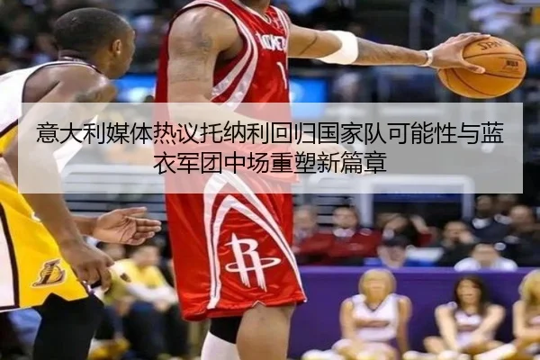 意大利媒体热议托纳利回归国家队可能性与蓝衣军团中场重塑新篇章