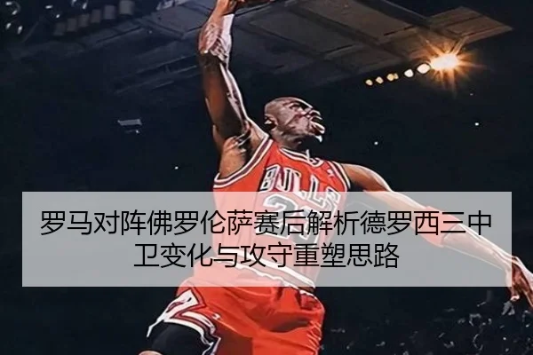 罗马对阵佛罗伦萨赛后解析德罗西三中卫变化与攻守重塑思路