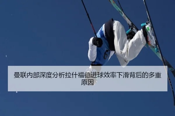 曼联内部深度分析拉什福德进球效率下滑背后的多重原因