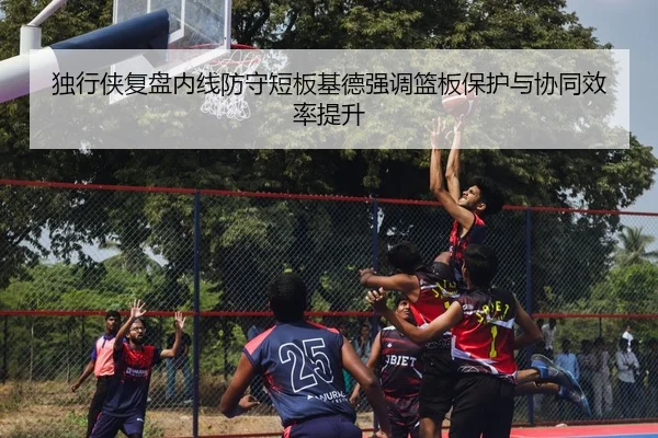 独行侠复盘内线防守短板基德强调篮板保护与协同效率提升